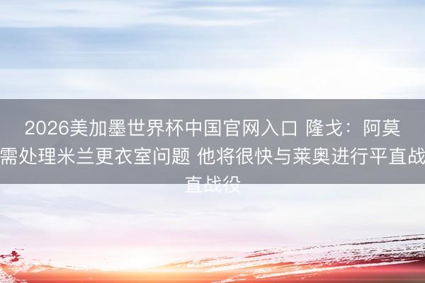 2026美加墨世界杯中国官网入口 隆戈：阿莫林需处理米兰更衣室问题 他将很快与莱奥进行平直战役