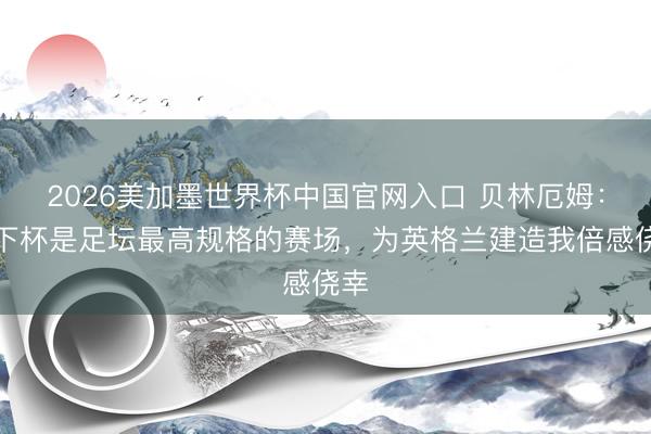 2026美加墨世界杯中国官网入口 贝林厄姆：天下杯是足坛最高规格的赛场，为英格兰建造我倍感侥幸