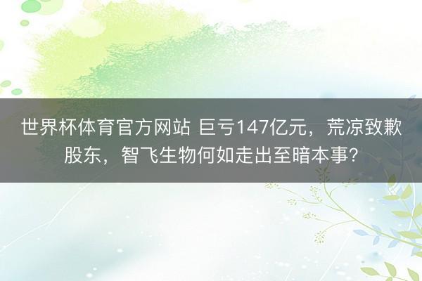 世界杯体育官方网站 巨亏147亿元,荒凉致歉股东,智飞生物何如走出至暗本事?