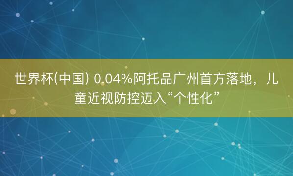 世界杯(中国) 0.04%阿托品广州首方落地，儿童近视防控迈入“个性化”