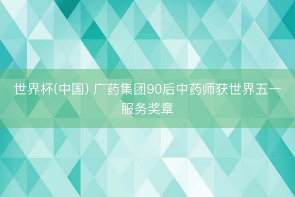 世界杯(中国) 广药集团90后中药师获世界五一服务奖章