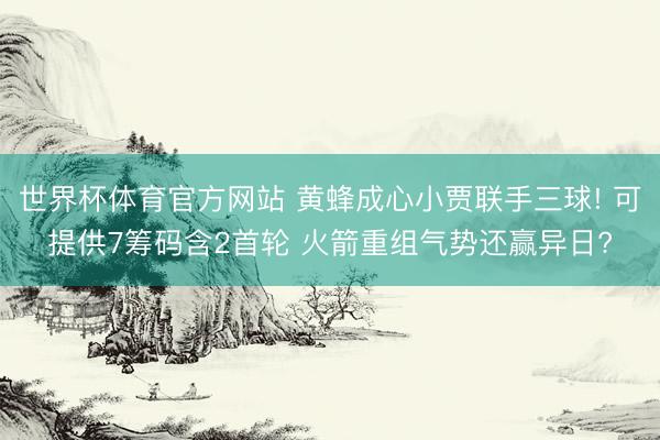 世界杯体育官方网站 黄蜂成心小贾联手三球! 可提供7筹码含2首轮 火箭重组气势还赢异日?