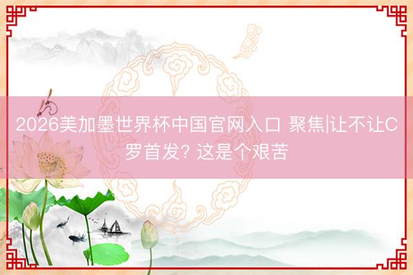 2026美加墨世界杯中国官网入口 聚焦|让不让C罗首发? 这是个艰苦