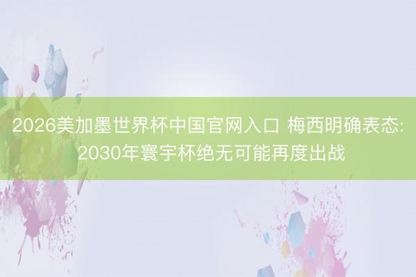 2026美加墨世界杯中国官网入口 梅西明确表态: 2030年寰宇杯绝无可能再度出战