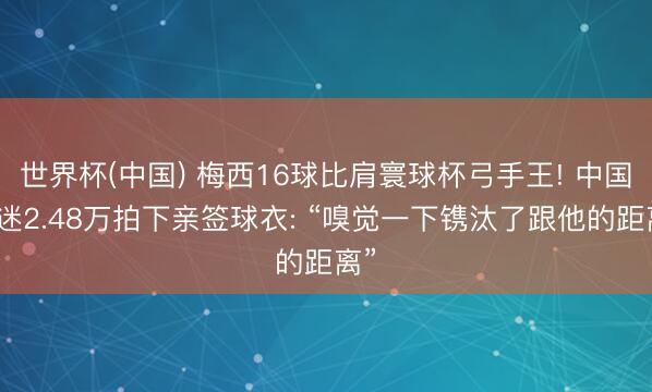 世界杯(中国) 梅西16球比肩寰球杯弓手王! 中国球迷2.48万拍下亲签球衣: “嗅觉一下镌汰了跟他的距离”
