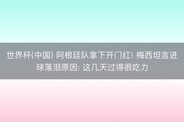 世界杯(中国) 阿根廷队拿下开门红! 梅西坦言进球落泪原因: 这几天过得很吃力